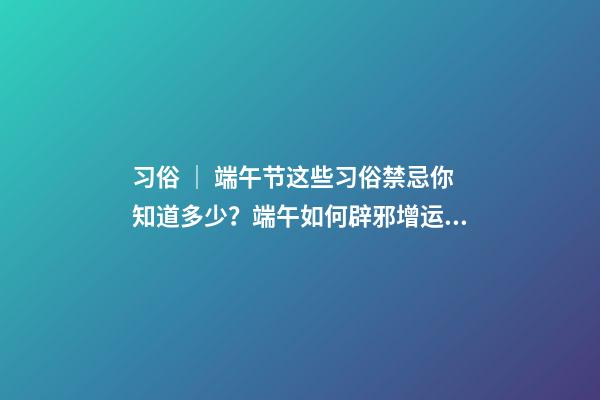 习俗 ｜ 端午节这些习俗禁忌你知道多少？端午如何辟邪增运？